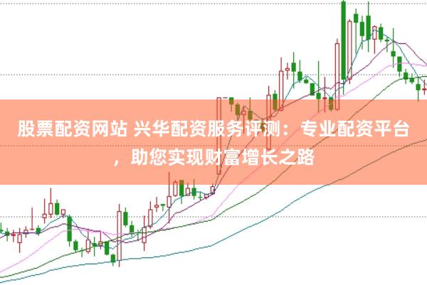 股票配资网站 兴华配资服务评测：专业配资平台，助您实现财富增长之路