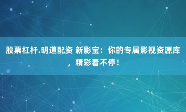 股票杠杆.明道配资 新影宝：你的专属影视资源库，精彩看不停！