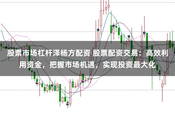 股票市场杠杆泽杨方配资 股票配资交易：高效利用资金，把握市场机遇，实现投资最大化