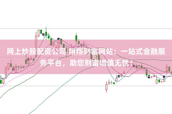 网上炒股配资公司 翔翔财富网站：一站式金融服务平台，助您财富增值无忧！