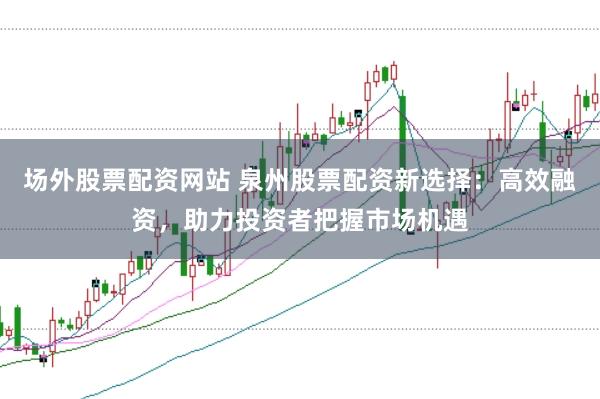 场外股票配资网站 泉州股票配资新选择：高效融资，助力投资者把握市场机遇