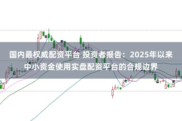 国内最权威配资平台 投资者报告：2025年以来中小资金使用实盘配资平台的合规边界