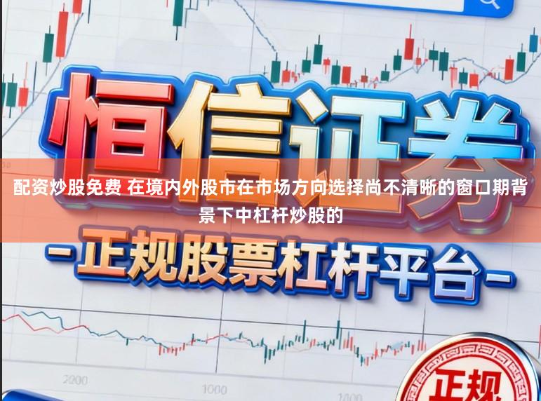 配资炒股免费 在境内外股市在市场方向选择尚不清晰的窗口期背景下中杠杆炒股的