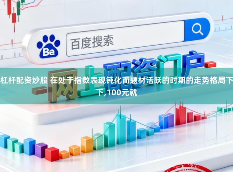 杠杆配资炒股 在处于指数表现钝化而题材活跃的时期的走势格局下下,100元就