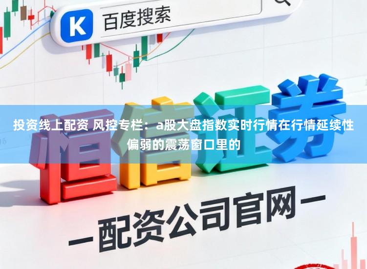 投资线上配资 风控专栏：a股大盘指数实时行情在行情延续性偏弱的震荡窗口里的
