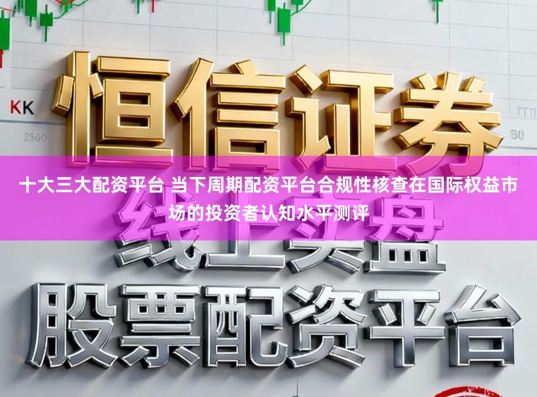 十大三大配资平台 当下周期配资平台合规性核查在国际权益市场的投资者认知水平测评