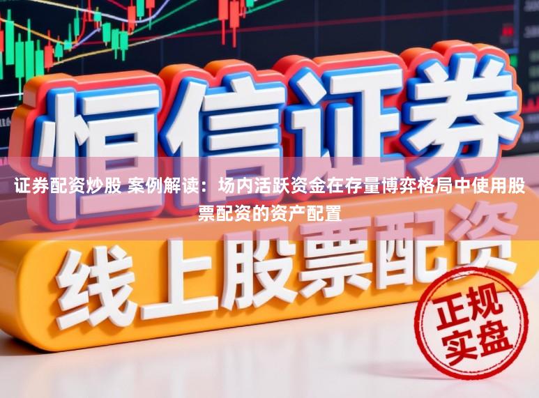 证券配资炒股 案例解读：场内活跃资金在存量博弈格局中使用股票配资的资产配置