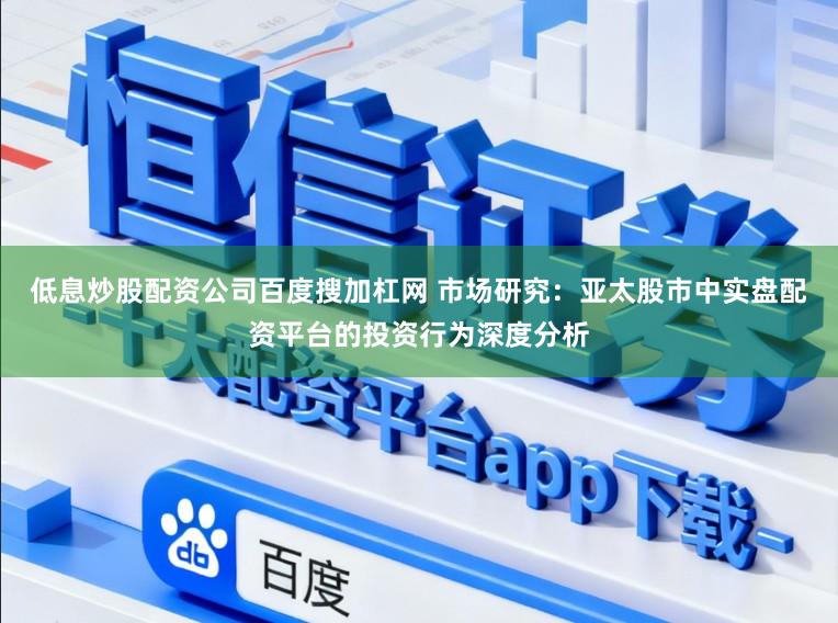 低息炒股配资公司百度搜加杠网 市场研究：亚太股市中实盘配资平台的投资行为深度分析