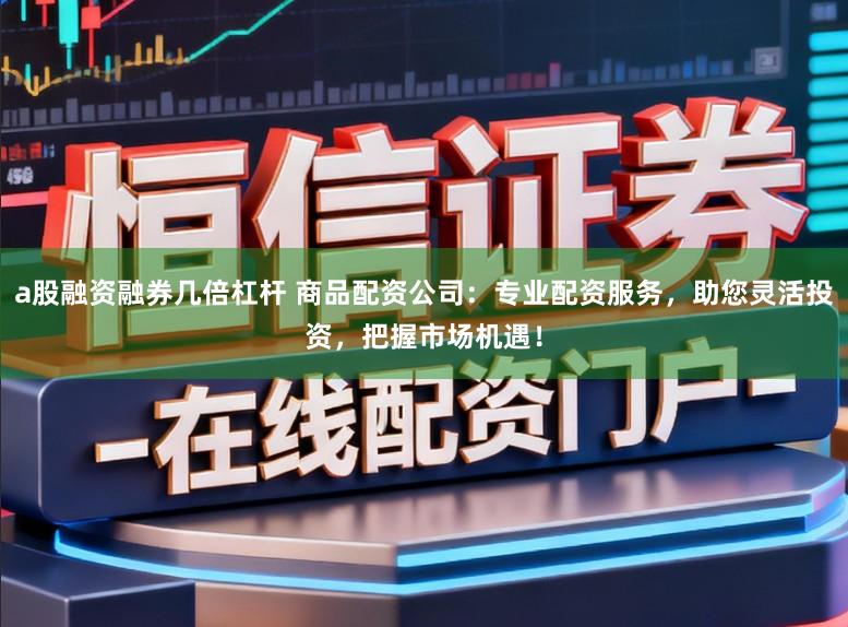 a股融资融券几倍杠杆 商品配资公司：专业配资服务，助您灵活投资，把握市场机遇！