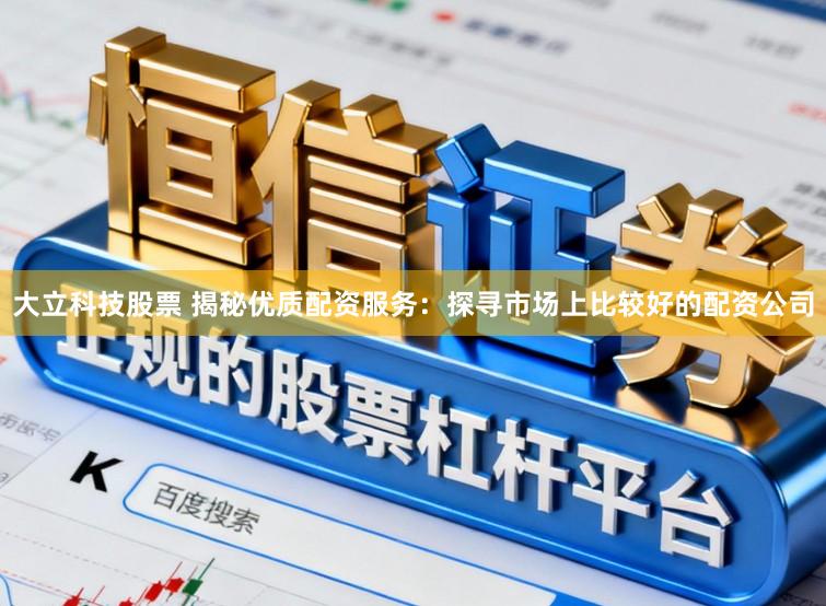 大立科技股票 揭秘优质配资服务：探寻市场上比较好的配资公司