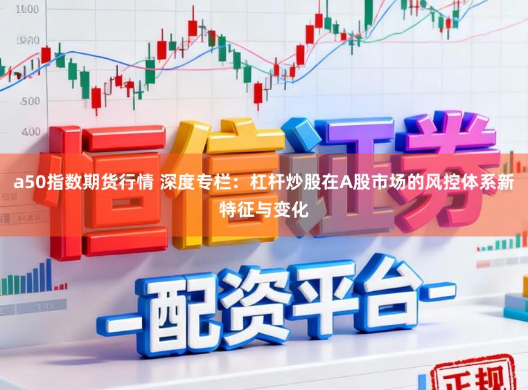 a50指数期货行情 深度专栏：杠杆炒股在A股市场的风控体系新特征与变化