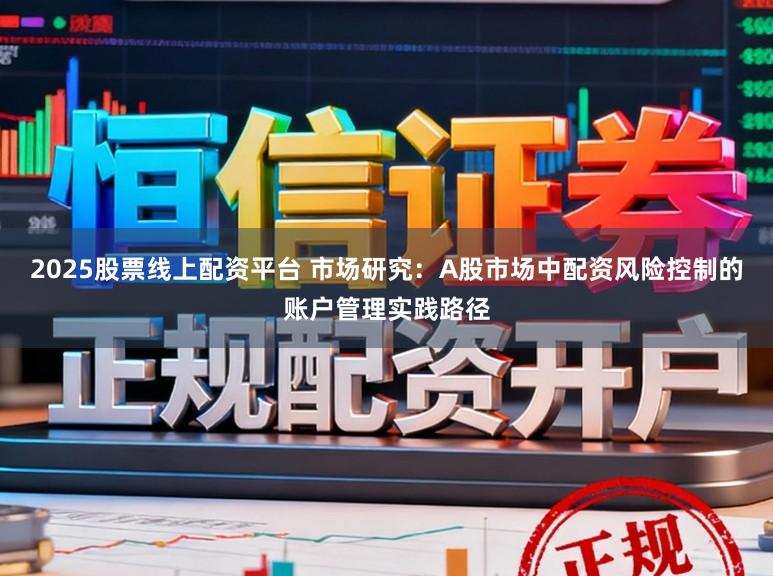 2025股票线上配资平台 市场研究：A股市场中配资风险控制的账户管理实践路径