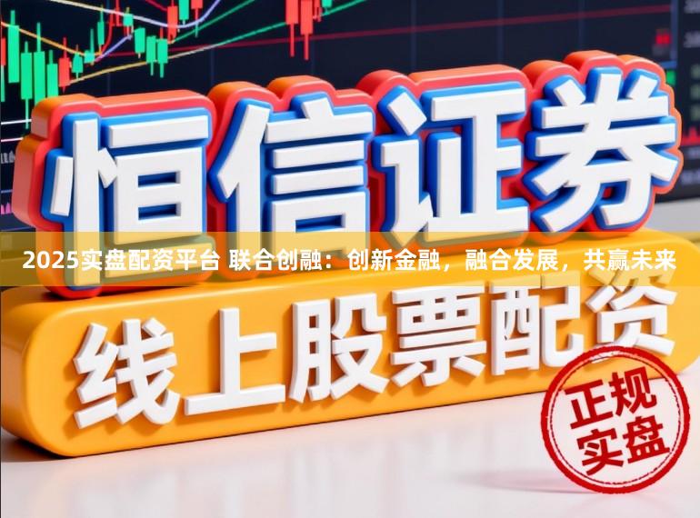 2025实盘配资平台 联合创融：创新金融，融合发展，共赢未来