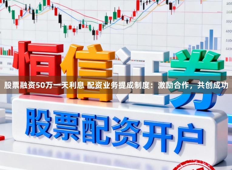 股票融资50万一天利息 配资业务提成制度：激励合作，共创成功